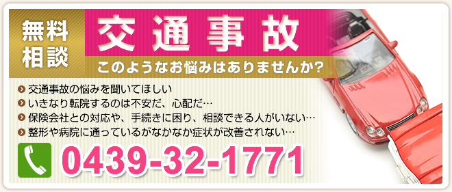 交通事故無料相談。このようなお悩みはありませんか?交通事故の悩みを聞いてほしい。いきなり転院するのは不安だ、心配だ…。保険会社との対応や、手続きに困り、相談できる人がいない…。整形や病院に通っているがなかなか症状が改善されない…。電話は0439-32-1771へ！