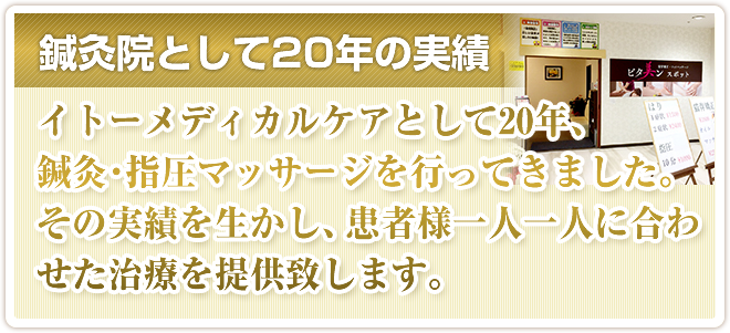 鍼灸院として20年の実績。イトーメディカルケアとして20年、鍼灸・指圧マッサージを行ってきました。その実績を生かし、患者様一人一人に合わせた治療を提供致します。