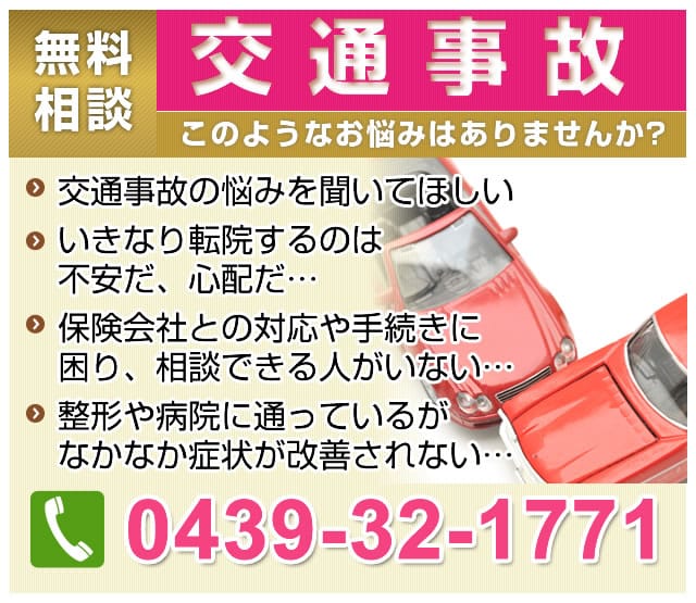 交通事故無料相談。このようなお悩みはありませんか?交通事故の悩みを聞いてほしい。いきなり転院するのは不安だ、心配だ…。保険会社との対応や、手続きに困り、相談できる人がいない…。整形や病院に通っているがなかなか症状が改善されない…。電話は0439-32-1771へ！